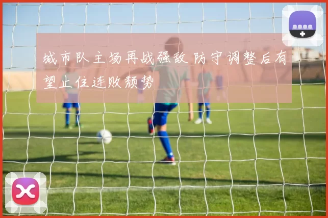 城市队主场再战强敌 防守调整后有望止住连败颓势