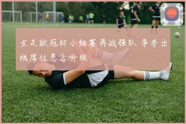 女足欧冠杯小组赛再战强队 争夺出线席位悬念升级