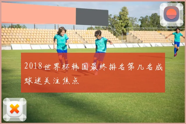 2018世界杯韩国最终排名第几名成球迷关注焦点