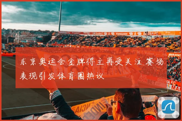 东京奥运会金牌得主再受关注 赛场表现引发体育圈热议