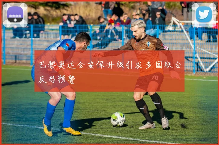 巴黎奥运会安保升级引发多国联合反恐预警