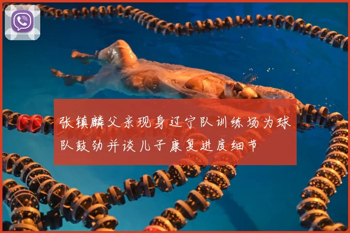 张镇麟父亲现身辽宁队训练场为球队鼓劲并谈儿子康复进度细节