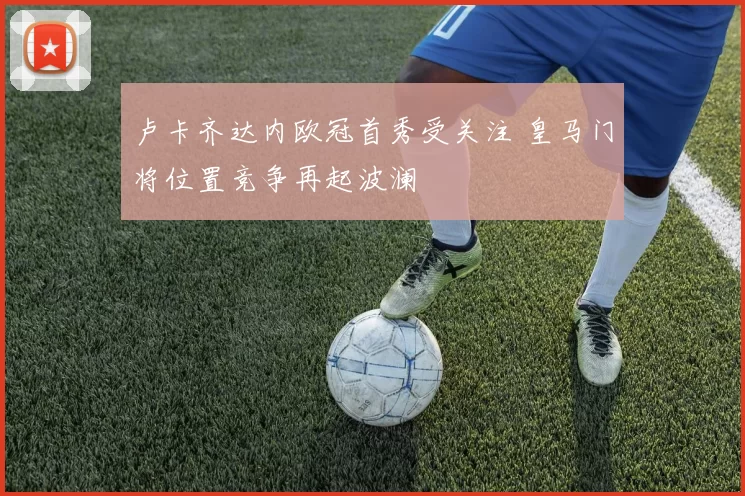 卢卡齐达内欧冠首秀受关注 皇马门将位置竞争再起波澜