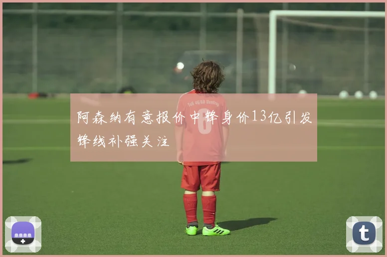 阿森纳有意报价中锋身价13亿引发锋线补强关注