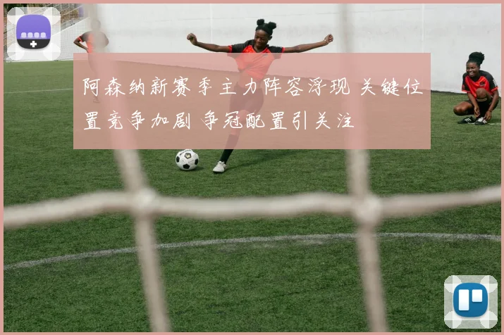 阿森纳新赛季主力阵容浮现 关键位置竞争加剧 争冠配置引关注