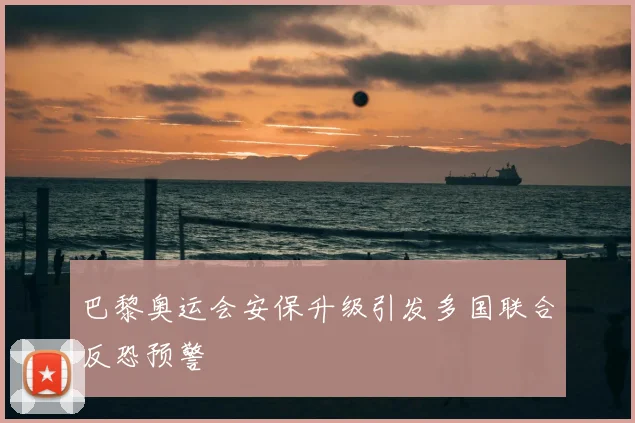 巴黎奥运会安保升级引发多国联合反恐预警