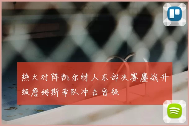 热火对阵凯尔特人东部决赛鏖战升级詹姆斯率队冲击晋级