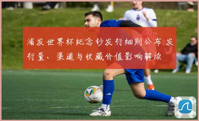 浦发世界杯纪念钞发行细则公布 发行量、渠道与收藏价值影响解读