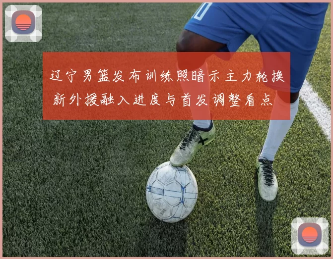 辽宁男篮发布训练照暗示主力轮换 新外援融入进度与首发调整看点