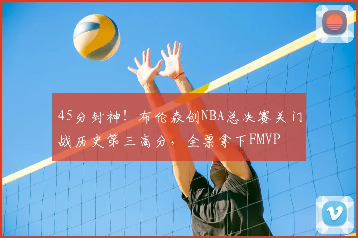 45分封神!布伦森创NBA总决赛关门战历史第三高分,全票拿下FMVP
