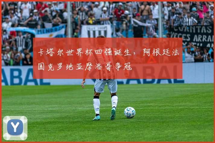 卡塔尔世界杯四强诞生,阿根廷法国克罗地亚摩洛哥争冠