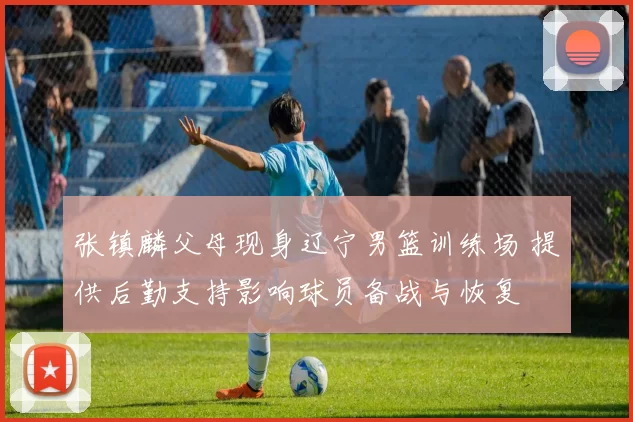 张镇麟父母现身辽宁男篮训练场 提供后勤支持影响球员备战与恢复