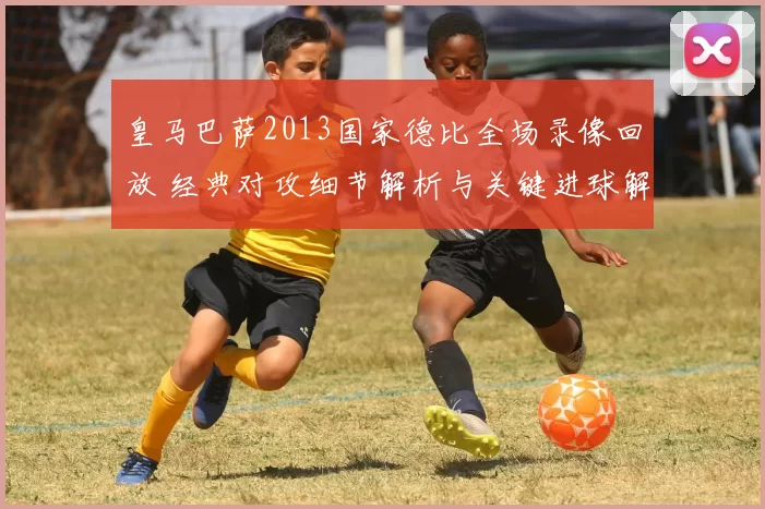 皇马巴萨2013国家德比全场录像回放 经典对攻细节解析与关键进球解读