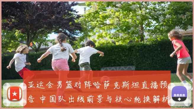 亚运会男篮对阵哈萨克斯坦直播预告 中国队出线前景与核心轮换解析