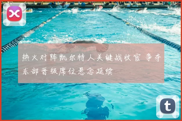 热火对阵凯尔特人关键战收官 争夺东部晋级席位悬念延续