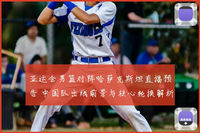 亚运会男篮对阵哈萨克斯坦直播预告 中国队出线前景与核心轮换解析