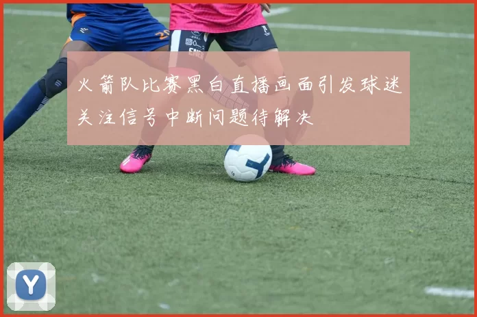 火箭队比赛黑白直播画面引发球迷关注信号中断问题待解决