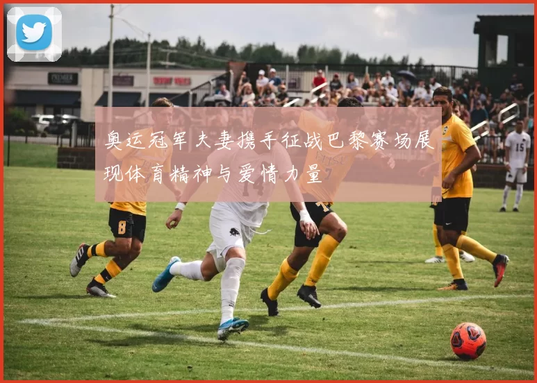 奥运冠军夫妻携手征战巴黎赛场展现体育精神与爱情力量