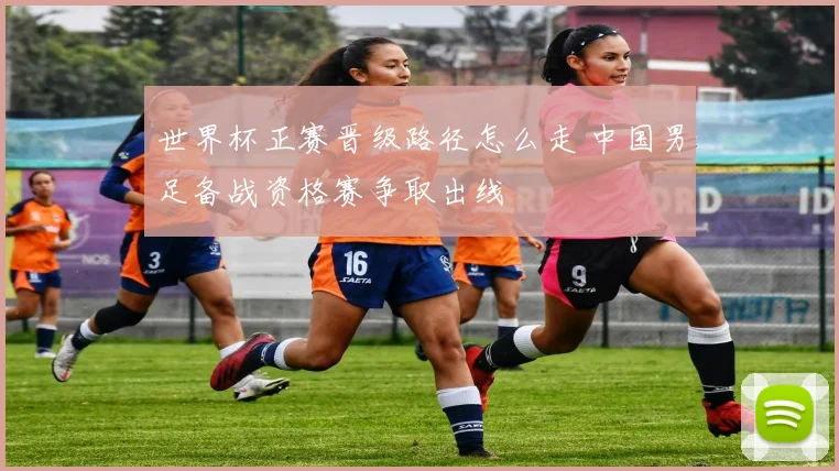 世界杯正赛晋级路径怎么走 中国男足备战资格赛争取出线