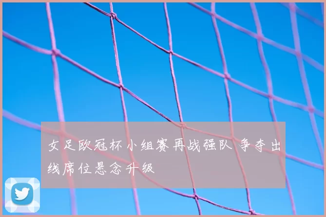 女足欧冠杯小组赛再战强队 争夺出线席位悬念升级