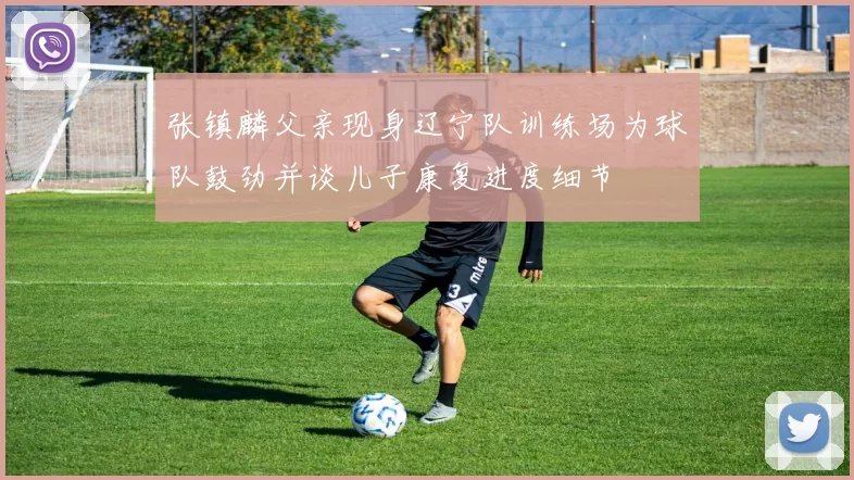 张镇麟父亲现身辽宁队训练场为球队鼓劲并谈儿子康复进度细节