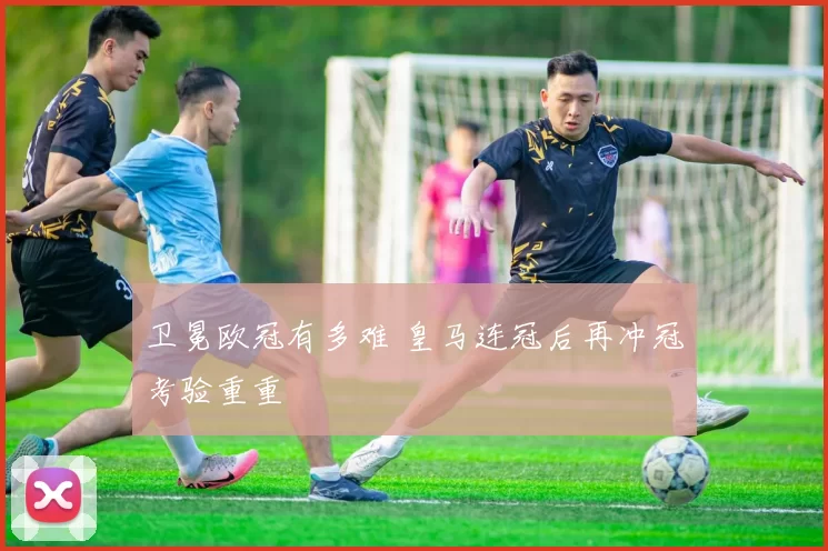 卫冕欧冠有多难 皇马连冠后再冲冠考验重重