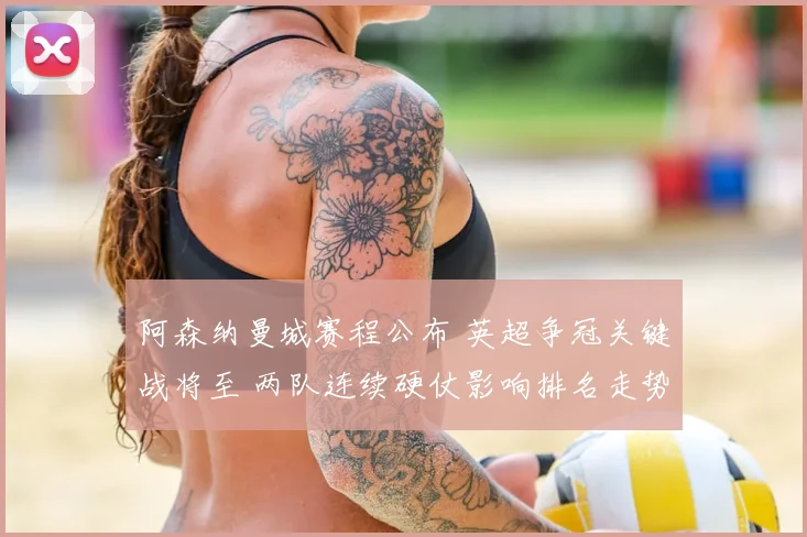 阿森纳曼城赛程公布 英超争冠关键战将至 两队连续硬仗影响排名走势