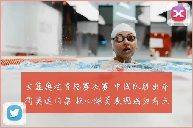 女篮奥运资格赛决赛 中国队胜出夺得奥运门票 核心球员表现成为看点