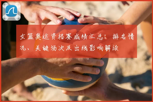 女篮奥运资格赛成绩汇总：排名情况、关键场次及出线影响解读